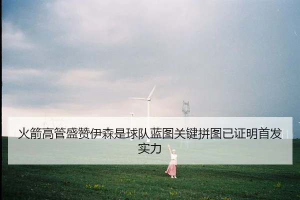 火箭高管盛赞伊森是球队蓝图关键拼图已证明首发实力